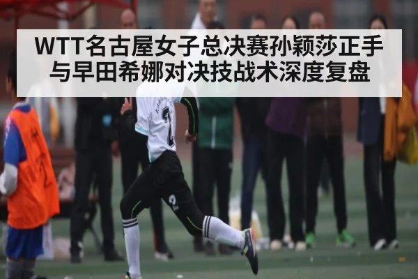 WTT名古屋女子总决赛孙颖莎正手与早田希娜对决技战术深度复盘