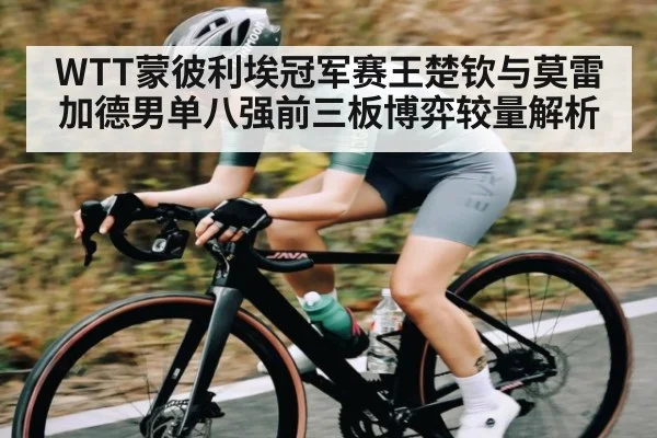 WTT蒙彼利埃冠军赛王楚钦与莫雷加德男单八强前三板博弈较量解析